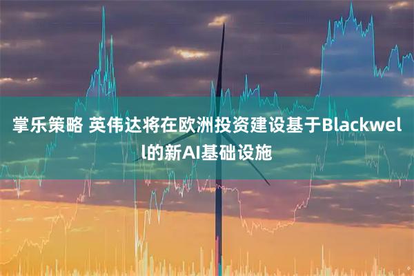 掌乐策略 英伟达将在欧洲投资建设基于Blackwell的新AI基础设施