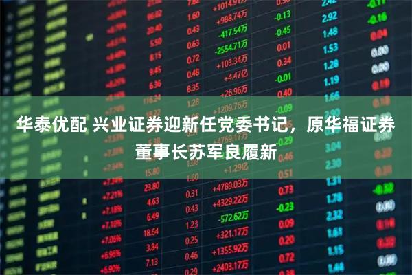 华泰优配 兴业证券迎新任党委书记，原华福证券董事长苏军良履新