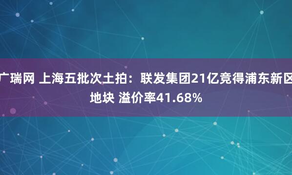 广瑞网 上海五批次土拍：联发集团21亿竞得浦东新区地块 溢价率41.68%