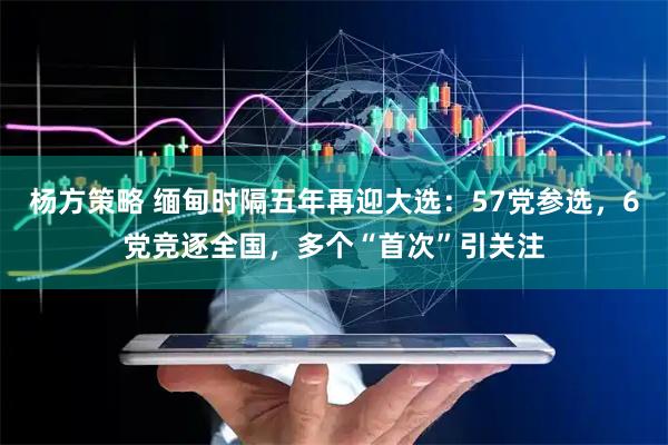 杨方策略 缅甸时隔五年再迎大选：57党参选，6党竞逐全国，多个“首次”引关注