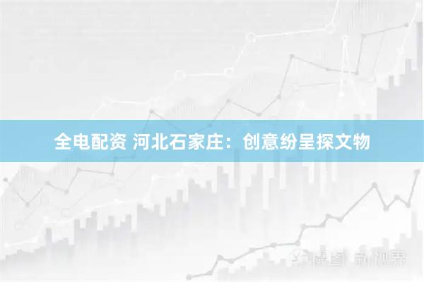 全电配资 河北石家庄：创意纷呈探文物