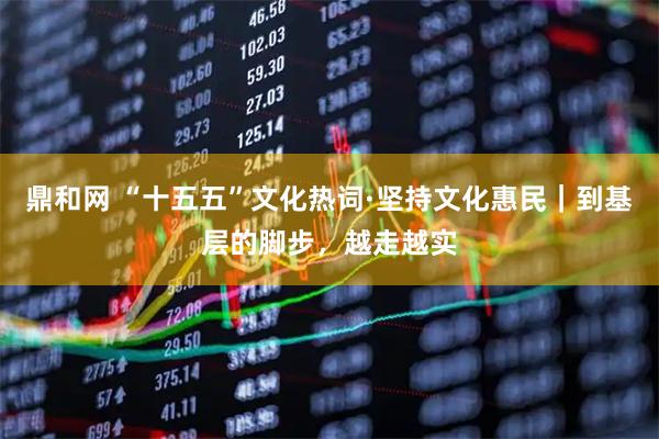 鼎和网 “十五五”文化热词·坚持文化惠民｜到基层的脚步，越走越实