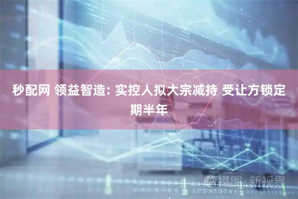 秒配网 领益智造: 实控人拟大宗减持 受让方锁定期半年