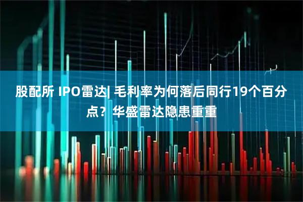 股配所 IPO雷达| 毛利率为何落后同行19个百分点？华盛雷达隐患重重