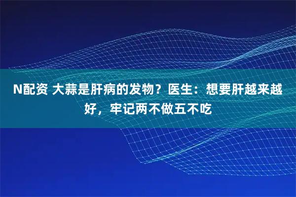 N配资 大蒜是肝病的发物？医生：想要肝越来越好，牢记两不做五不吃