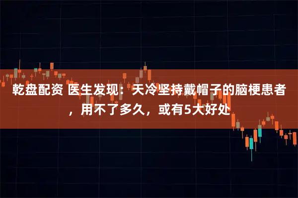 乾盘配资 医生发现：天冷坚持戴帽子的脑梗患者，用不了多久，或有5大好处