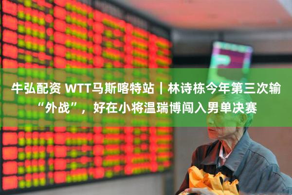 牛弘配资 WTT马斯喀特站｜林诗栋今年第三次输“外战”，好在小将温瑞博闯入男单决赛