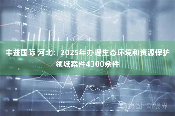 丰益国际 河北：2025年办理生态环境和资源保护领域案件4300余件