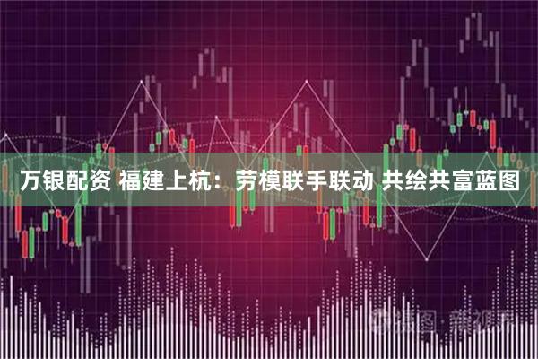 万银配资 福建上杭：劳模联手联动 共绘共富蓝图