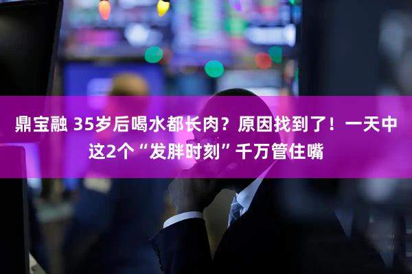 鼎宝融 35岁后喝水都长肉?原因找到了!一天中这2个“发胖时刻”千万管住嘴