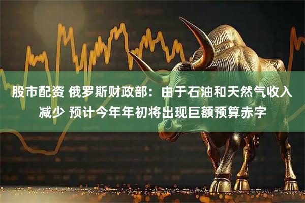 股市配资 俄罗斯财政部：由于石油和天然气收入减少 预计今年年初将出现巨额预算赤字
