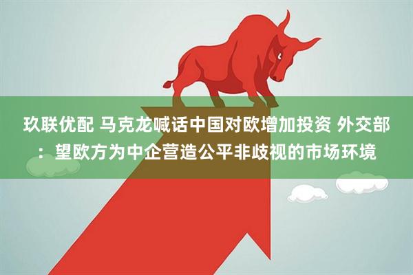 玖联优配 马克龙喊话中国对欧增加投资 外交部：望欧方为中企营造公平非歧视的市场环境