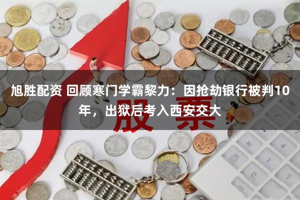 旭胜配资 回顾寒门学霸黎力:因抢劫银行被判10年,出狱后考入西安交大