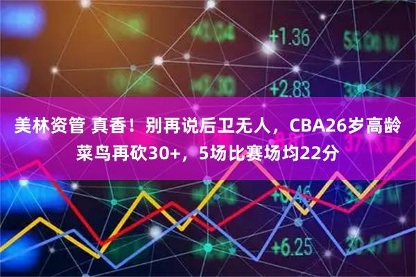 美林资管 真香！别再说后卫无人，CBA26岁高龄菜鸟再砍30+，5场比赛场均22分