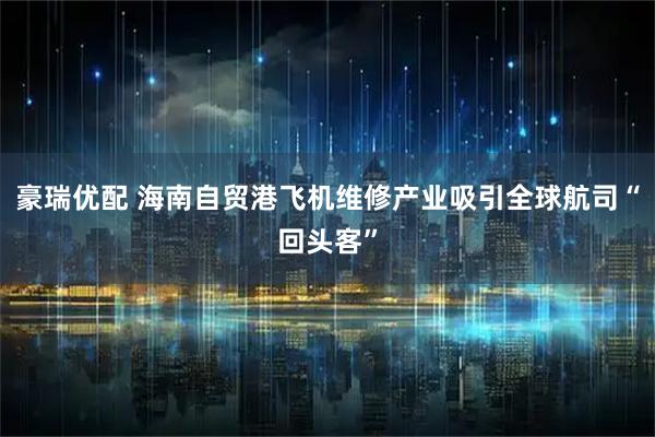 豪瑞优配 海南自贸港飞机维修产业吸引全球航司“回头客”