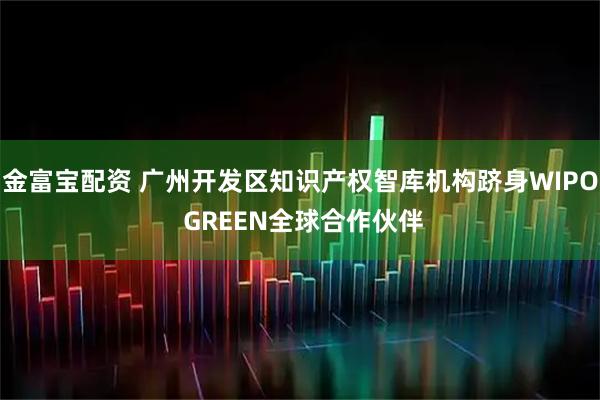 金富宝配资 广州开发区知识产权智库机构跻身WIPO GREEN全球合作伙伴