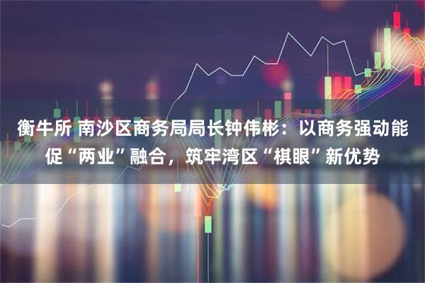衡牛所 南沙区商务局局长钟伟彬：以商务强动能促“两业”融合，筑牢湾区“棋眼”新优势