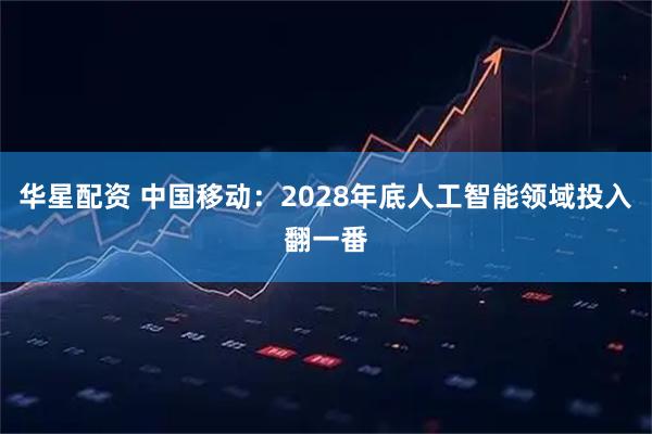 华星配资 中国移动：2028年底人工智能领域投入翻一番