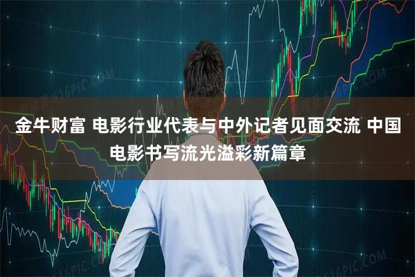 金牛财富 电影行业代表与中外记者见面交流 中国电影书写流光溢彩新篇章