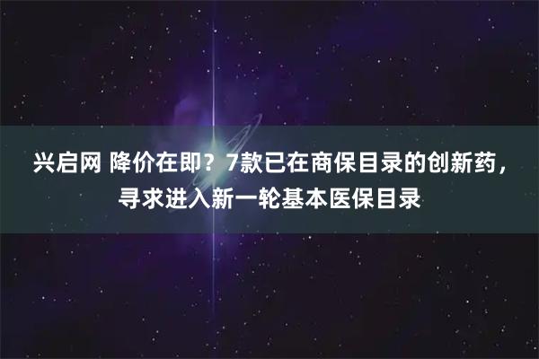 兴启网 降价在即？7款已在商保目录的创新药，寻求进入新一轮基本医保目录