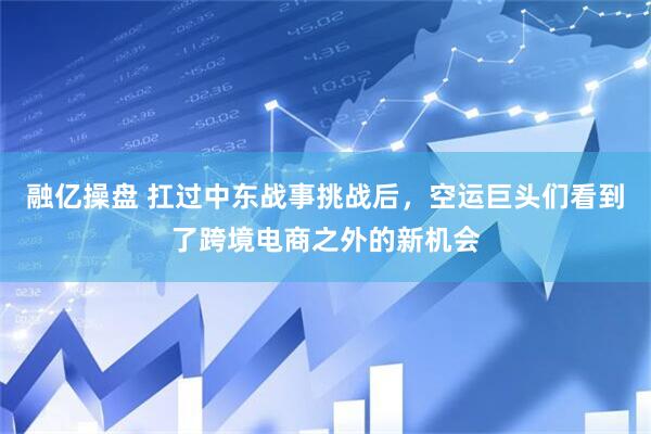 融亿操盘 扛过中东战事挑战后，空运巨头们看到了跨境电商之外的新机会